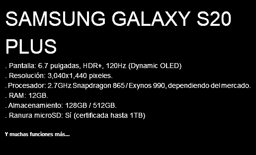 SAMSUNG GALAXY S20 PLUS . Pantalla: 6.7 pulgadas, HDR+, 120Hz (Dynamic OLED) . Resolución: 3,040x1,440 pixeles. . Procesador: 2.7GHz Snapdragon 865 / Exynos 990, dependiendo del mercado. . RAM: 12GB. . Almacenamiento: 128GB / 512GB. . Ranura microSD: Sí (certificada hasta 1TB) Y muchas funciones más...