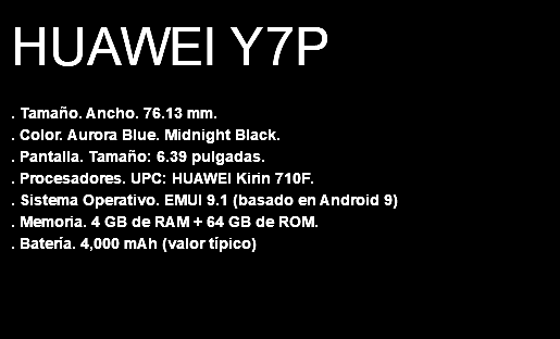 HUAWEI Y7P . Tamaño. Ancho. 76.13 mm. . Color. Aurora Blue. Midnight Black. . Pantalla. Tamaño: 6.39 pulgadas. . Procesadores. UPC: HUAWEI Kirin 710F. . Sistema Operativo. EMUI 9.1 (basado en Android 9) . Memoria. 4 GB de RAM + 64 GB de ROM. . Batería. 4,000 mAh (valor típico) 