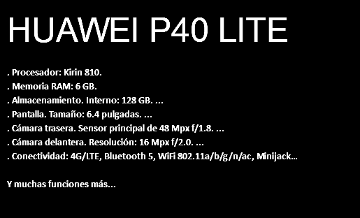 HUAWEI P40 LITE . Procesador: Kirin 810. . Memoria RAM: 6 GB. . Almacenamiento. Interno: 128 GB. ... . Pantalla. Tamaño: 6.4 pulgadas. ... . Cámara trasera. Sensor principal de 48 Mpx f/1.8. ... . Cámara delantera. Resolución: 16 Mpx f/2.0. ... . Conectividad: 4G/LTE, Bluetooth 5, WiFi 802.11a/b/g/n/ac, Minijack… Y muchas funciones más...